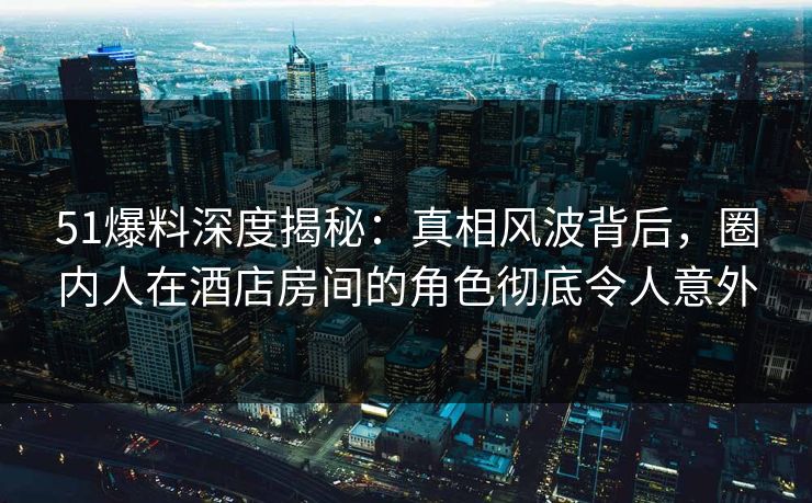 51爆料深度揭秘：真相风波背后，圈内人在酒店房间的角色彻底令人意外