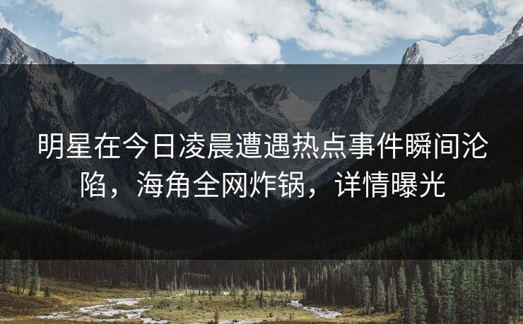 明星在今日凌晨遭遇热点事件瞬间沦陷，海角全网炸锅，详情曝光