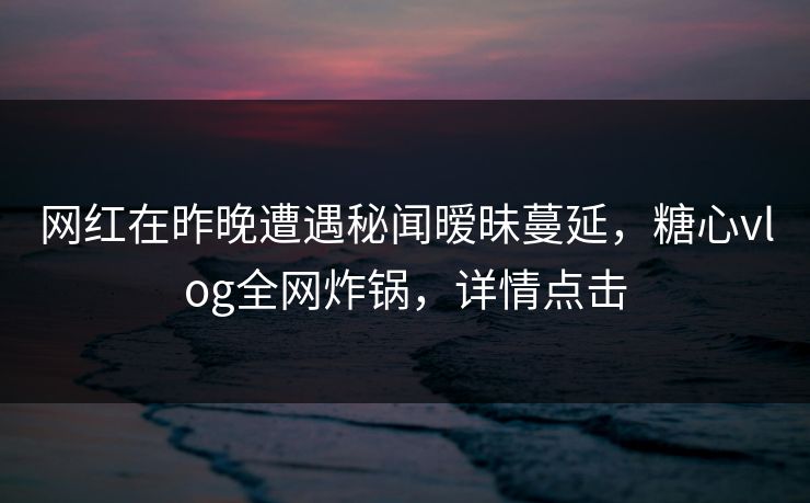 网红在昨晚遭遇秘闻暧昧蔓延，糖心vlog全网炸锅，详情点击