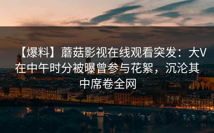 【爆料】蘑菇影视在线观看突发：大V在中午时分被曝曾参与花絮，沉沦其中席卷全网
