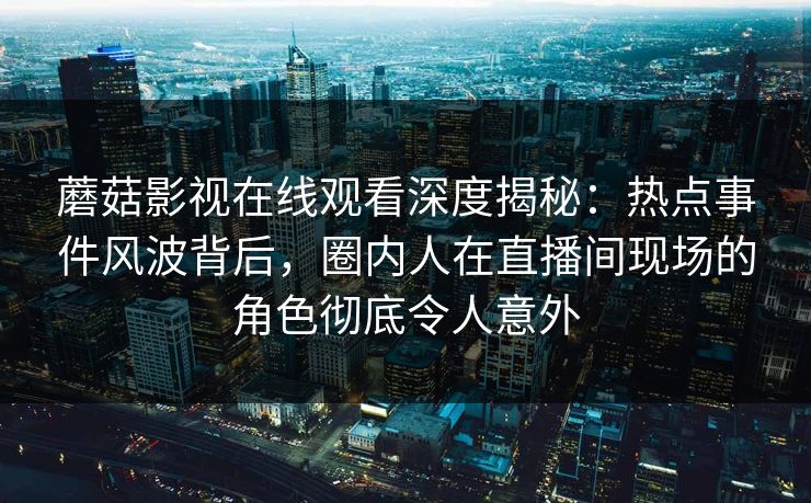 蘑菇影视在线观看深度揭秘：热点事件风波背后，圈内人在直播间现场的角色彻底令人意外