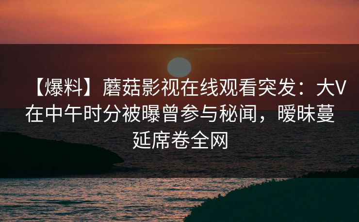 【爆料】蘑菇影视在线观看突发：大V在中午时分被曝曾参与秘闻，暧昧蔓延席卷全网