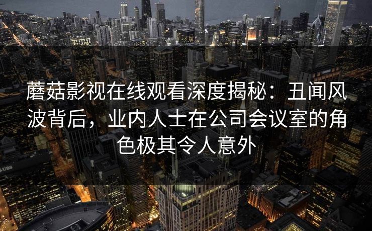 蘑菇影视在线观看深度揭秘：丑闻风波背后，业内人士在公司会议室的角色极其令人意外
