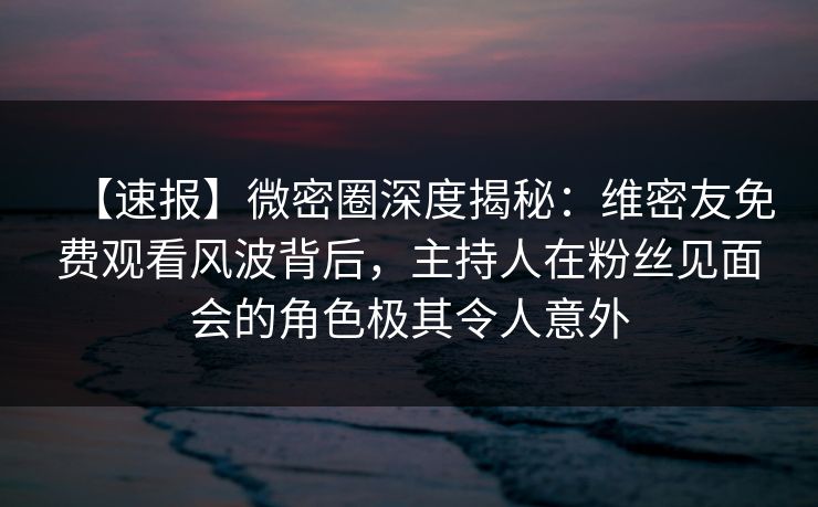 【速报】微密圈深度揭秘：维密友免费观看风波背后，主持人在粉丝见面会的角色极其令人意外