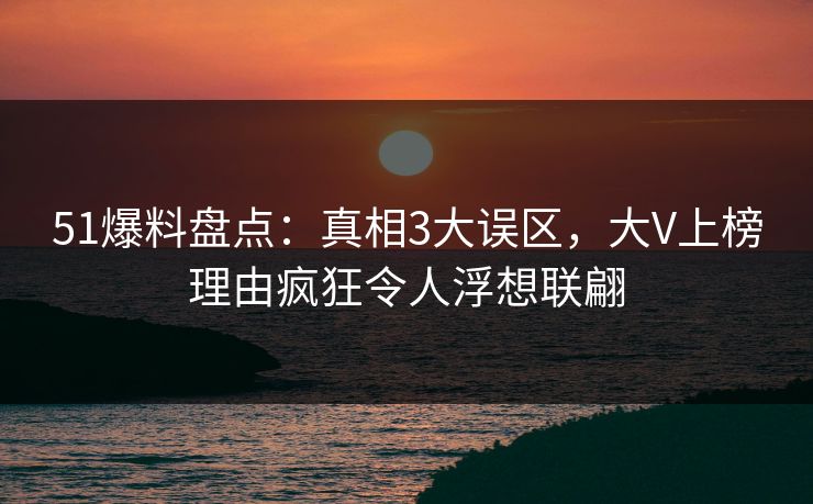 51爆料盘点：真相3大误区，大V上榜理由疯狂令人浮想联翩