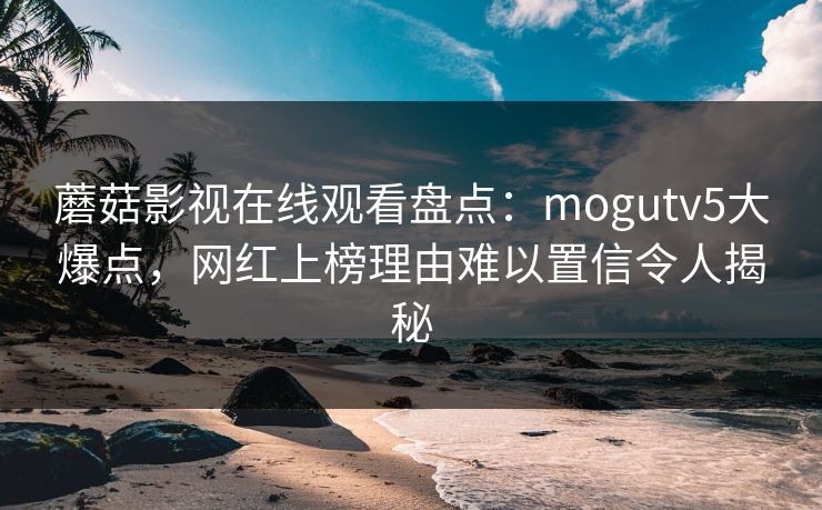 蘑菇影视在线观看盘点：mogutv5大爆点，网红上榜理由难以置信令人揭秘