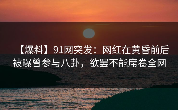 【爆料】91网突发：网红在黄昏前后被曝曾参与八卦，欲罢不能席卷全网