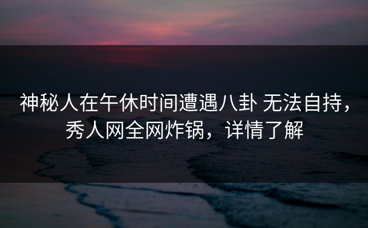 神秘人在午休时间遭遇八卦 无法自持，秀人网全网炸锅，详情了解