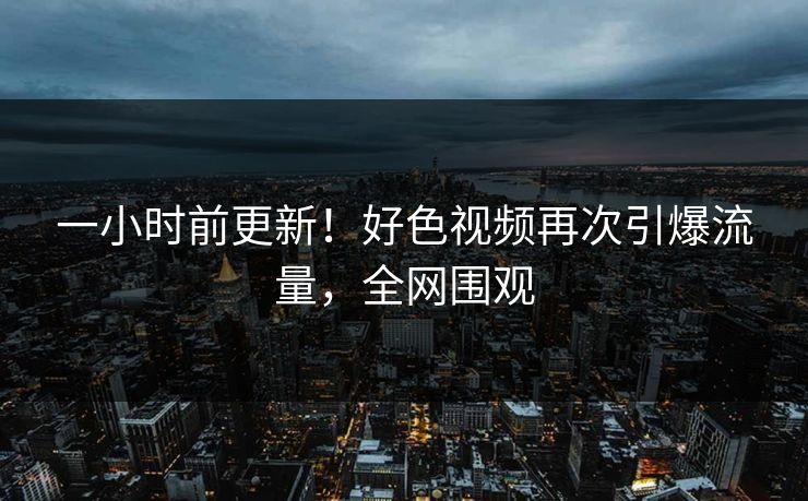 一小时前更新！好色视频再次引爆流量，全网围观