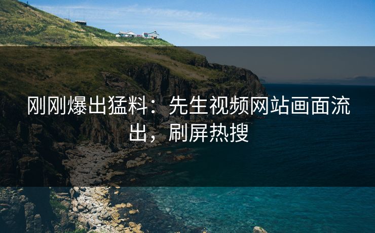 刚刚爆出猛料：先生视频网站画面流出，刷屏热搜