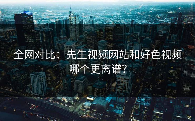 全网对比：先生视频网站和好色视频哪个更离谱？