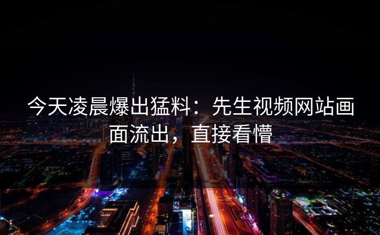 今天凌晨爆出猛料：先生视频网站画面流出，直接看懵