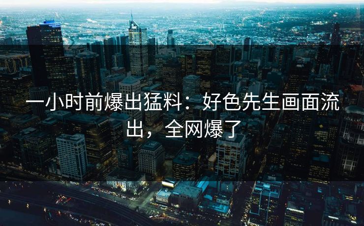 一小时前爆出猛料：好色先生画面流出，全网爆了