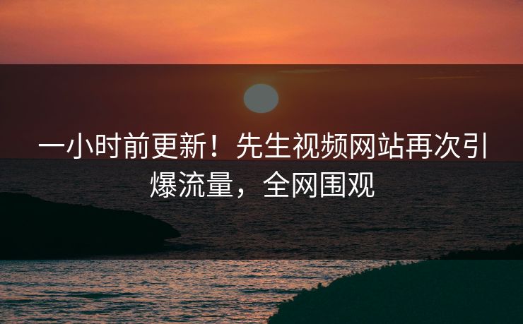 一小时前更新！先生视频网站再次引爆流量，全网围观