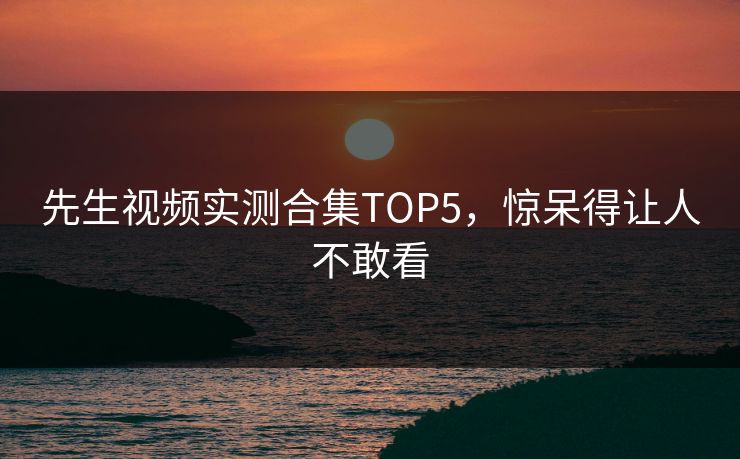 先生视频实测合集TOP5，惊呆得让人不敢看