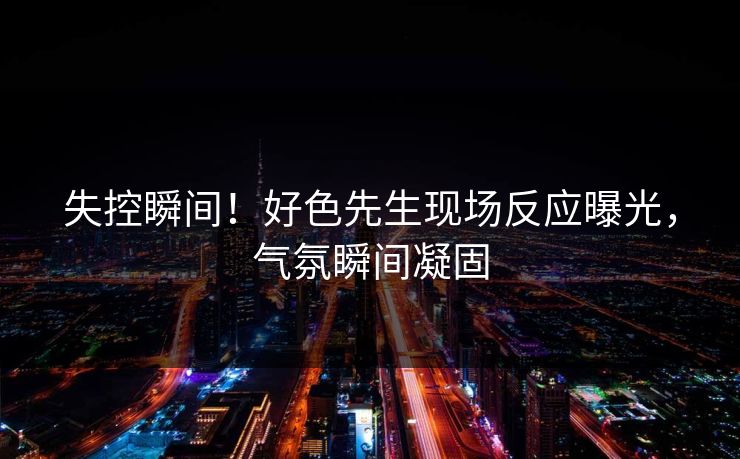 失控瞬间！好色先生现场反应曝光，气氛瞬间凝固