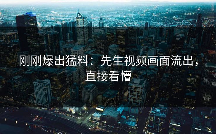 刚刚爆出猛料：先生视频画面流出，直接看懵