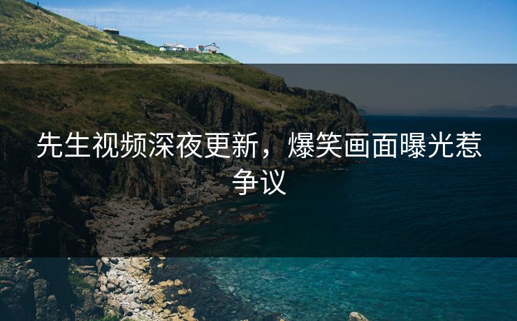 先生视频深夜更新，爆笑画面曝光惹争议