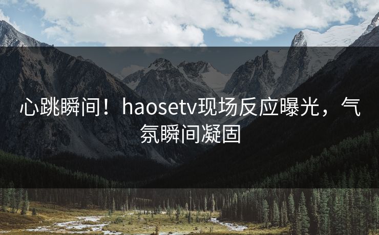 心跳瞬间！haosetv现场反应曝光，气氛瞬间凝固
