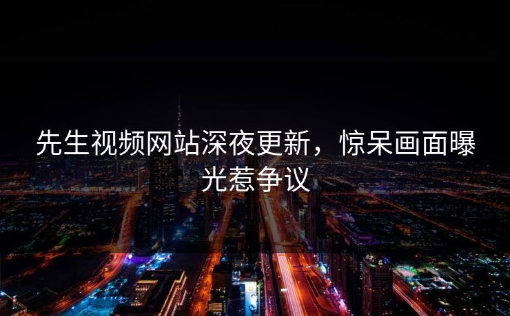 先生视频网站深夜更新，惊呆画面曝光惹争议