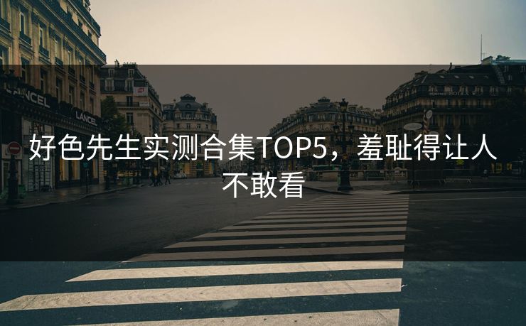 好色先生实测合集TOP5，羞耻得让人不敢看
