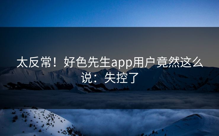 太反常！好色先生app用户竟然这么说：失控了