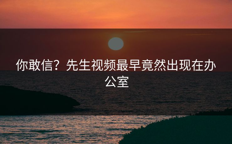你敢信？先生视频最早竟然出现在办公室