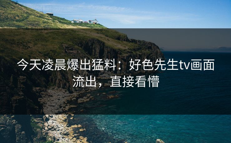 今天凌晨爆出猛料：好色先生tv画面流出，直接看懵
