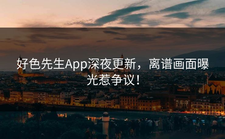 好色先生App深夜更新，离谱画面曝光惹争议！