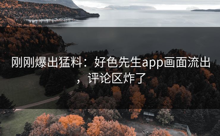 刚刚爆出猛料：好色先生app画面流出，评论区炸了