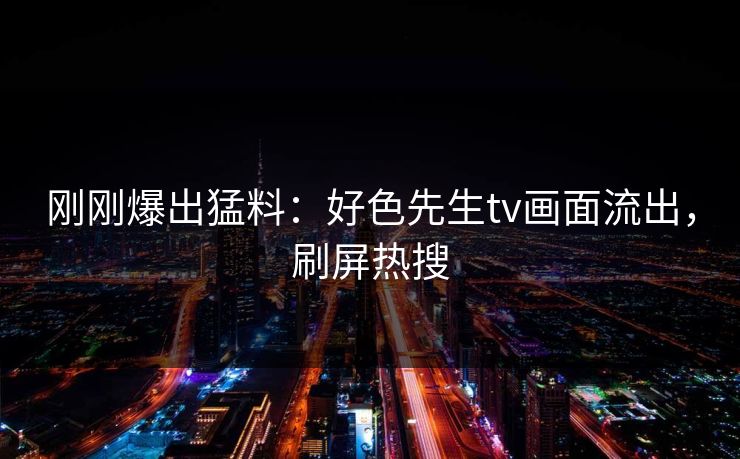 刚刚爆出猛料：好色先生tv画面流出，刷屏热搜