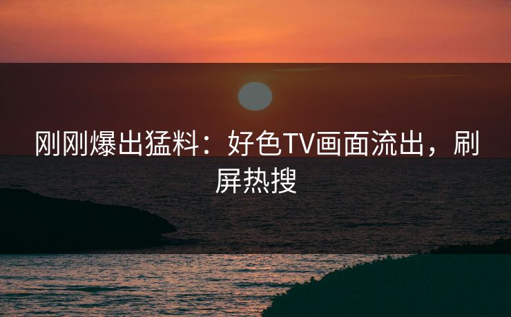 刚刚爆出猛料：好色TV画面流出，刷屏热搜