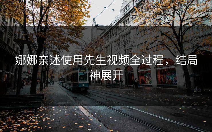 娜娜亲述使用先生视频全过程，结局神展开