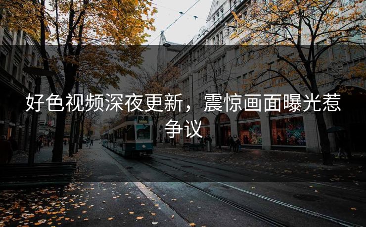好色视频深夜更新，震惊画面曝光惹争议