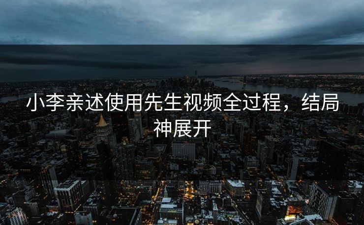 小李亲述使用先生视频全过程，结局神展开