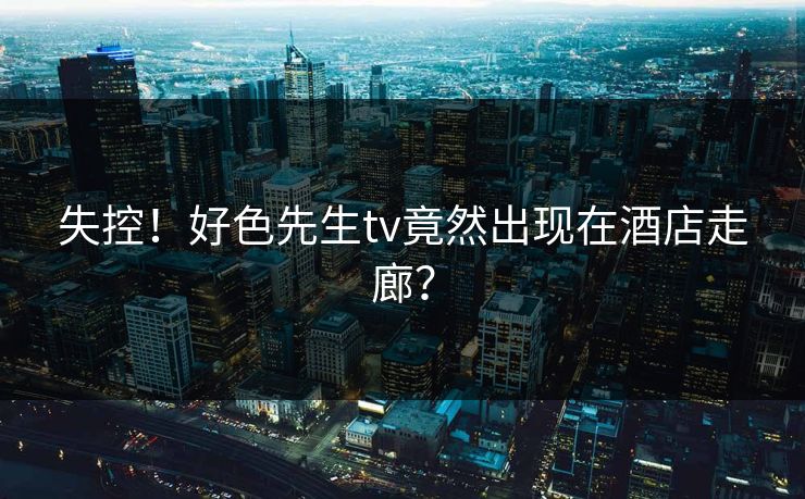 失控！好色先生tv竟然出现在酒店走廊？