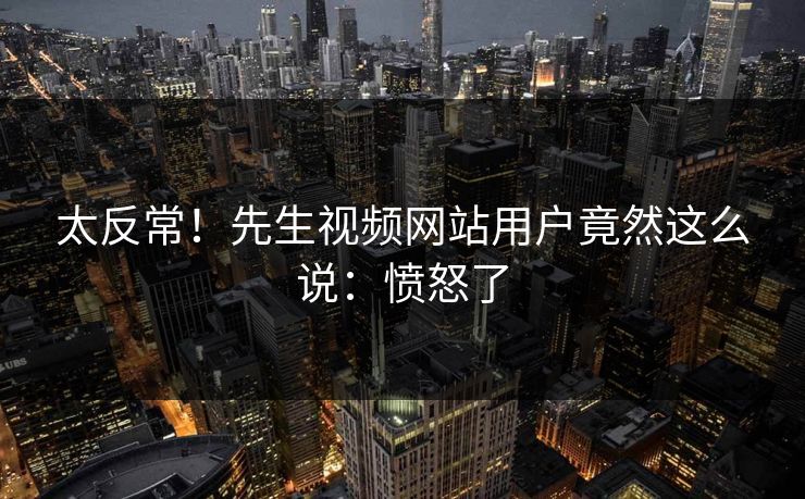 太反常！先生视频网站用户竟然这么说：愤怒了