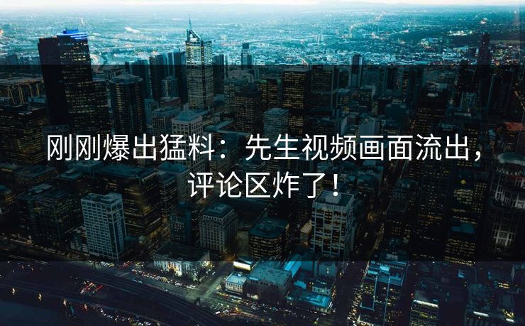 刚刚爆出猛料：先生视频画面流出，评论区炸了！
