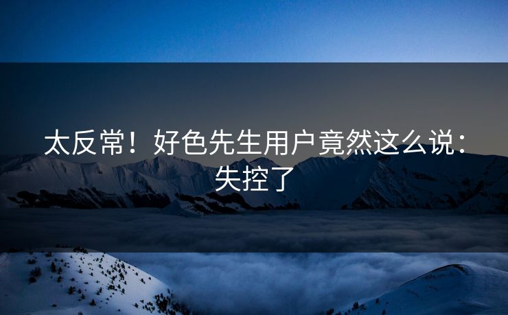 太反常！好色先生用户竟然这么说：失控了