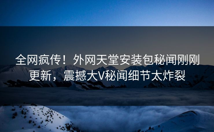 全网疯传！外网天堂安装包秘闻刚刚更新，震撼大V秘闻细节太炸裂