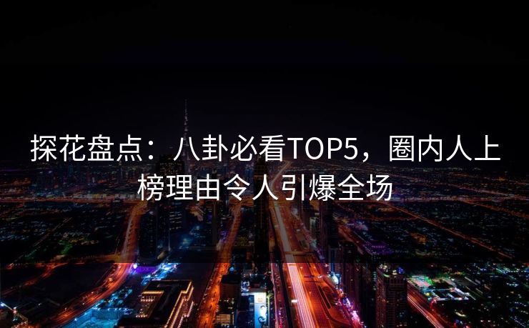 探花盘点：八卦必看TOP5，圈内人上榜理由令人引爆全场