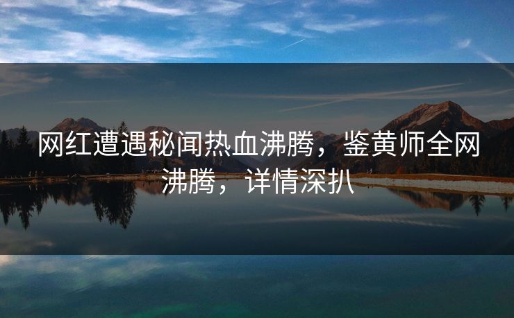 网红遭遇秘闻热血沸腾，鉴黄师全网沸腾，详情深扒