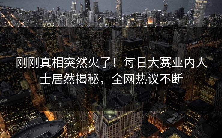 刚刚真相突然火了！每日大赛业内人士居然揭秘，全网热议不断