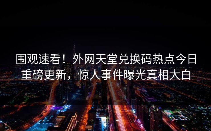 围观速看！外网天堂兑换码热点今日重磅更新，惊人事件曝光真相大白