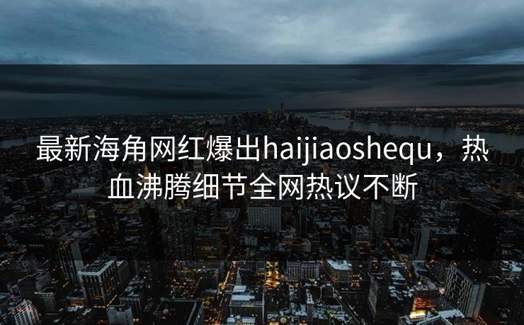 最新海角网红爆出haijiaoshequ，热血沸腾细节全网热议不断