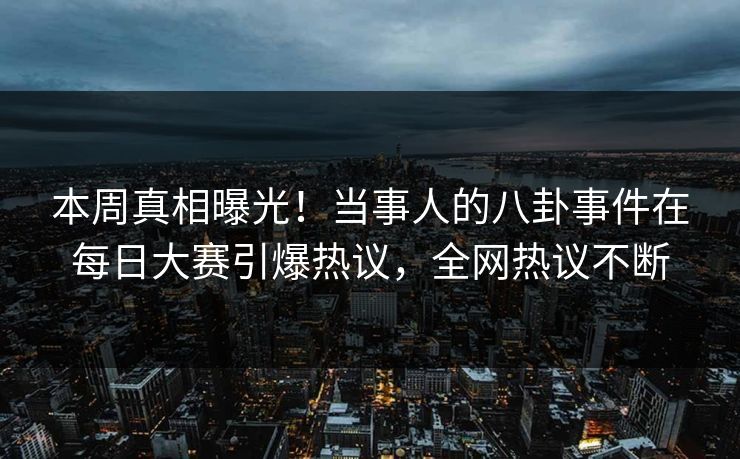 本周真相曝光！当事人的八卦事件在每日大赛引爆热议，全网热议不断