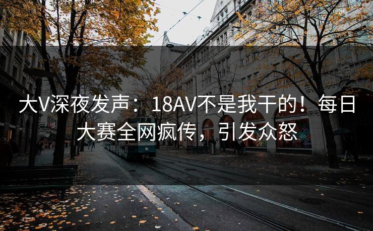 大V深夜发声：18AV不是我干的！每日大赛全网疯传，引发众怒