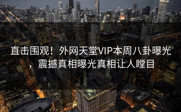 直击围观！外网天堂VIP本周八卦曝光，震撼真相曝光真相让人瞠目