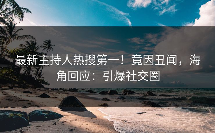 最新主持人热搜第一！竟因丑闻，海角回应：引爆社交圈
