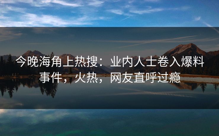 今晚海角上热搜：业内人士卷入爆料事件，火热，网友直呼过瘾